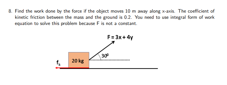 8. Find the work done by the force if the object moves 10 m away along x-axis. The coefficient of
kinetic friction between the mass and the ground is 0.2. You need to use integral form of work
equation to solve this problem because F is not a constant.
F = 3x+4y
30°
20 kg
క్ల
