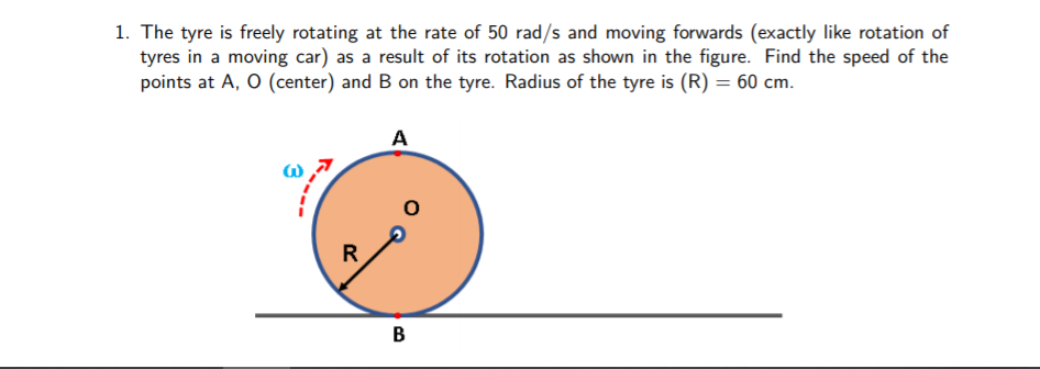 1. The tyre is freely rotating at the rate of 50 rad/s and moving forwards (exactly like rotation of
tyres in a moving car) as a result of its rotation as shown in the figure. Find the speed of the
points at A, O (center) and B on the tyre. Radius of the tyre is (R) = 60 cm.
A
R
B
