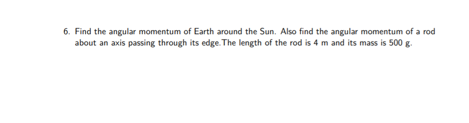 6. Find the angular momentum of Earth around the Sun. Also find the angular momentum of a rod
about an axis passing through its edge. The length of the rod is 4 m and its mass is 500 g.
