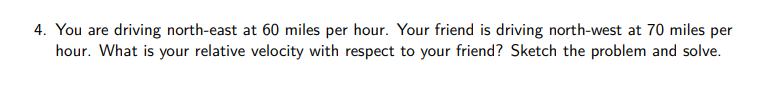 4. You are driving north-east at 60 miles per hour. Your friend is driving north-west at 70 miles per
hour. What is your relative velocity with respect to your friend? Sketch the problem and solve.

