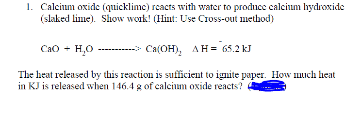 1. Calcium oxide (quicklime) reacts with water to produce calcium hydroxide
(slaked lime). Show work! (Hint: Use Cross-out method)
Сао + Н,о
Са(ОН), дн- 65.2 kJ
The heat released by this reaction is sufficient to ignite paper. How much heat
in KJ is released when 146.4 g of calcium oxide reacts?
