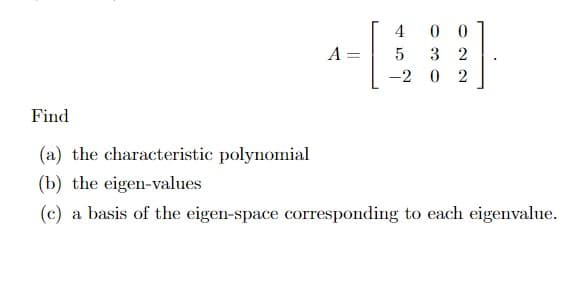 A =
4
0 0
5 32
-2 0 2
Find
(a) the characteristic polynomial
(b) the eigen-values
(c) a basis of the eigen-space corresponding to each eigenvalue.