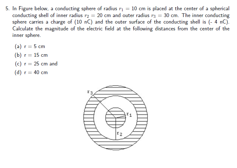 5. In Figure below, a conducting sphere of radius ri = 10 cm is placed at the center of a spherical
conducting shell of inner radius r2 = 20 cm and outer radius r3 = 30 cm. The inner conducting
sphere carries a charge of (10 nC) and the outer surface of the conducting shell is (- 4 nC).
Calculate the magnitude of the electric field at the following distances from the center of the
inner sphere.
(a) r = 5 cm
(b) r = 15 cm
(c) r = 25 cm and
r = 40 cm
r3
r2
