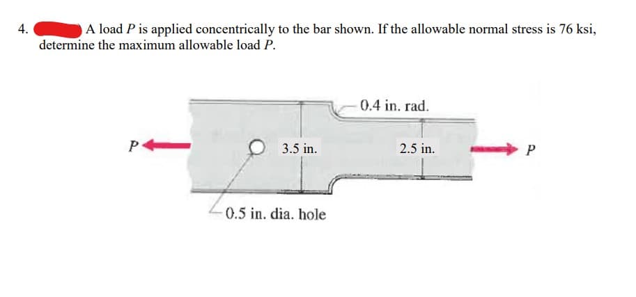 4.
A load P is applied concentrically to the bar shown. If the allowable normal stress is 76 ksi,
determine the maximum allowable load P.
P
3.5 in.
0.5 in. dia. hole
0.4 in. rad.
2.5 in.
P