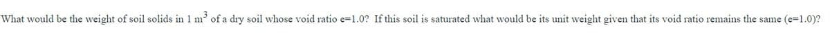 What would be the weight of soil solids in 1 m³ of a dry soil whose void ratio e=1.0? If this soil is saturated what would be its unit weight given that its void ratio remains the same (e=1.0)?