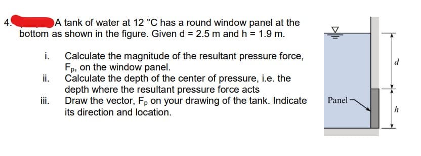 4.
A tank of water at 12 °C has a round window panel at the
bottom as shown in the figure. Given d = 2.5 m and h = 1.9 m.
i.
ii.
iii.
Calculate the magnitude of the resultant pressure force,
Fp, on the window panel.
Calculate the depth of the center of pressure, i.e. the
depth where the resultant pressure force acts
Draw the vector, Fp on your drawing of the tank. Indicate
its direction and location.
Panel
