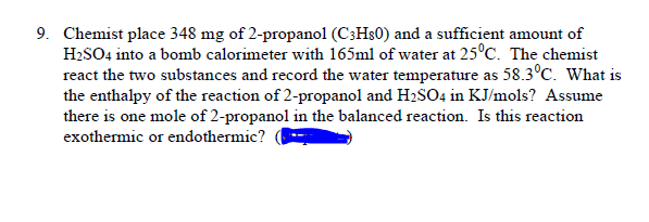 9. Chemist place 348 mg of 2-propanol (C3H$0) and a sufficient amount of
H2SO4 into a bomb calorimeter with 165ml of water at 25°C. The chemist
react the two substances and record the water temperature as 58.3°C. What is
the enthalpy of the reaction of 2-propanol and H2SO4 in KJ/mols? Assume
there is one mole of 2-propanol in the balanced reaction. Is this reaction
exothermic or endothermic?
