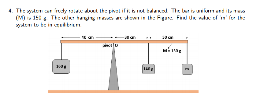 4. The system can freely rotate about the pivot if it is not balanced. The bar is uniform and its mass
(M) is 150 g. The other hanging masses are shown in the Figure. Find the value of 'm' for the
system to be in equilibrium.
40 cm
30 cm
- 30 cm
pivot o
M= 150 g
160 g
140 g
