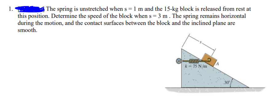 1.
this position. Determine the speed of the block when s = 3 m . The spring remains horizontal
during the motion, and the contact surfaces between the block and the inclined plane are
smooth.
The spring is unstretched when s = 1 m and the 15-kg block is released from rest at
k = 75 N/m
30
