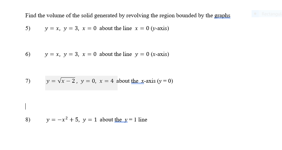 Find the volume of the solid generated by revolving the region bounded by the graphs
Rectangula
5)
y = x, y = 3, x = 0 about the line x = 0 (y-axis)
6)
y = x, y = 3, x = 0 about the line y = 0 (x-axis)
7)
y = Vx – 2, y = 0, x = 4 about the x-axis (y= 0)
|
8)
y = -x? + 5, y = 1 about the y= 1 line
