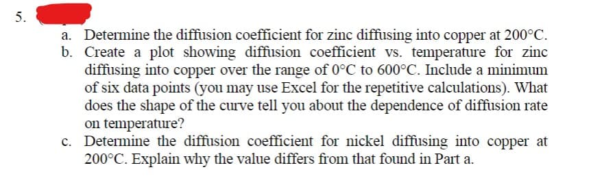 5.
a. Determine the diffusion coefficient for zinc diffusing into copper at 200°C.
b. Create a plot showing diffusion coefficient vs. temperature for zinc
diffusing into copper over the range of 0°C to 600°C. Include a minimum
of six data points (you may use Excel for the repetitive calculations). What
does the shape of the curve tell you about the dependence of diffusion rate
on temperature?
c. Determine the diffusion coefficient for nickel diffusing into copper at
200°C. Explain why the value differs from that found in Part a.