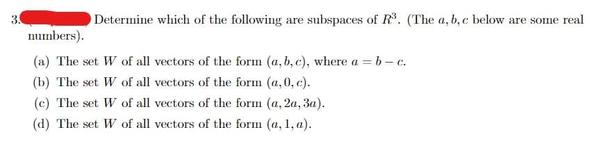 Determine which of the following are subspaces of R³. (The a, b, c below are some real
numbers).
(a) The set W of all vectors of the form (a, b, c), where a = b - c.
(b) The set W of all vectors of the form (a,0, c).
(c) The set W
of all vectors of the form (a, 2a, 3a).
(d) The set W of all vectors of the form (a, 1, a).