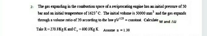 2. The gas expanding in the combustion space of a reciprocating engine has an initial pressure of 5o
bar and an initial temperature of 1623 C. The initial volume is 50000 mm' and the gas expands
through a volume ratio of 20 according to the law pV = constant. Calculate w and AU
Take R = 270 J/Kg K and C, = 800 J/Kg K. Assume n = 1.38

