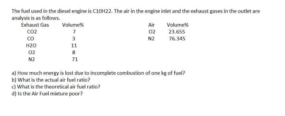 The fuel used in the diesel engine is C10H22. The air in the engine inlet and the exhaust gases in the outlet are
analysis is as follows.
Exhaust Gas
Volume%
Air
Volume%
02
CO2
CO
7
23.655
3
N2
76.345
H2O
11
02
8
N2
71
a) How much energy is lost due to incomplete combustion of one kg of fuel?
b) What is the actual air fuel ratio?
c) What is the theoretical air fuel ratio?
d) Is the Air Fuel mixture poor?
