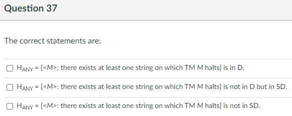 Question 37
The correct statements are:
HANY = {<M>: there exists at least one string on which TM M halts} is in D.
O HANY = {<M>: there exists at least one string on which TM M halts} is not in D but in SD.
O HANY = {<M>: there exists at least one string on which TM M halts} is not in SD.
