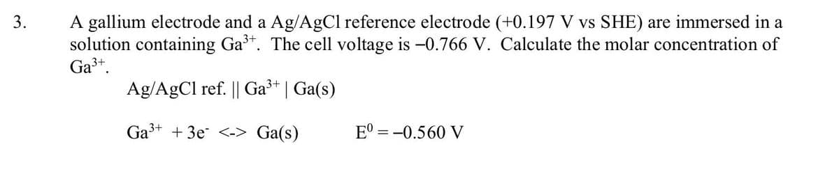 A gallium electrode and a Ag/AgCl reference electrode (+0.197 V vs SHE) are immersed in a
solution containing Ga*. The cell voltage is -0.766 V. Calculate the molar concentration of
Ga3+.
3.
Ag/AgCl ref. || Ga³+ | Ga(s)
Ga+ + 3e <-> Ga(s)
E° = -0.560 V
