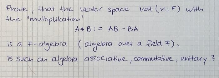 Prove, that the vector Space Hat (n; F) with
the "multiplikation"
A B:= AB- BA
is a F-algebra ( algebra
is such an algebra associative, commutative, unitary ?
over a field F).
