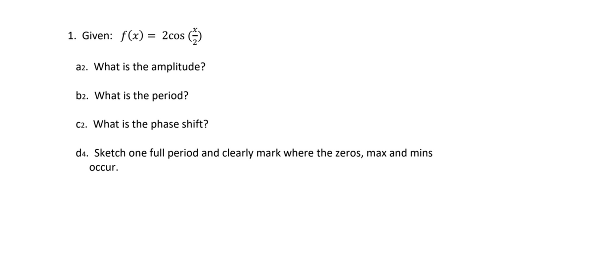 1. Given: f(x) = 2cos
a2. What is the amplitude?
b2. What is the period?
C2. What is the phase shift?
d4. Sketch one full period and clearly mark where the zeros, max and mins
occur.
