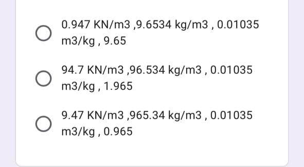 0.947 KN/m3 ,9.6534 kg/m3,0.01035
m3/kg , 9.65
94.7 KN/m3 ,96.534 kg/m3, 0.01035
m3/kg, 1.965
9.47 KN/m3 ,965.34 kg/m3 , 0.01035
m3/kg , 0.965
