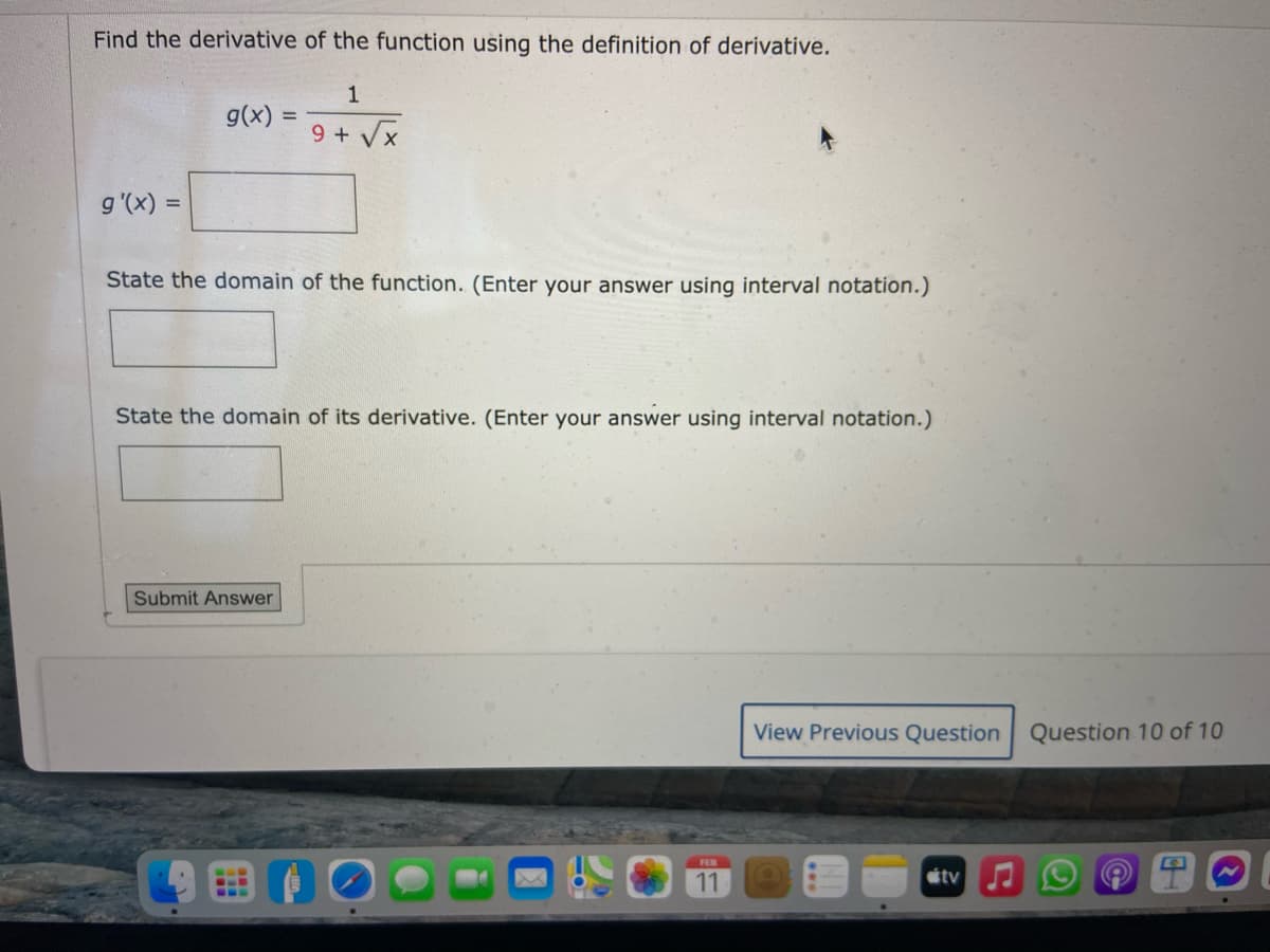 Find the derivative of the function using the definition of derivative.
1
g(x)
9 + Vx
g'(x) :
State the domain of the function. (Enter your answer using interval notation.)
State the domain of its derivative. (Enter your answer using interval notation.)
Submit Answer
View Previous Question Question 10 of 10
FEB
11
étv

