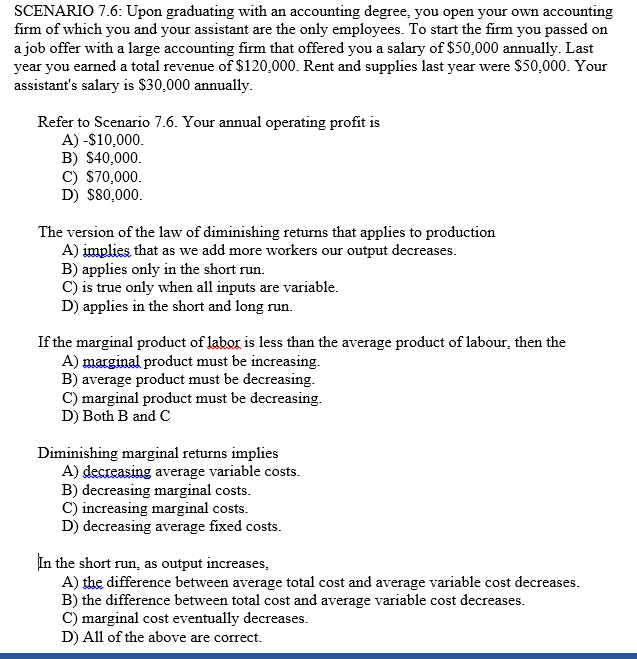 SCENARIO 7.6: Upon graduating with an accounting degree, you open your own accounting
firm of which you and your assistant are the only employees. To start the firm you passed on
a job offer with a large accounting firm that offered you a salary of $50,000 annually. Last
year you earned a total revenue of $120,000. Rent and supplies last year were $50,000. Your
assistant's salary is $30,000 annually.
Refer to Scenario 7.6. Your annual operating profit is
A) -$10,000.
B) S40,000.
C) S70,000.
D) $80,000.
The version of the law of diminishing returns that applies to production
A) implies that as we add more workers our output decreases.
B) applies only in the short run.
C) is true only when all inputs are variable.
D) applies in the short and long run.
If the marginal product of labor is less than the average product of labour, then the
A) marginal product must be increasing.
B) average product must be decreasing.
C) marginal product must be decreasing.
D) Both B and C
Diminishing marginal returns implies
A) decreasing average variable costs.
B) decreasing marginal costs.
C) increasing marginal costs.
D) decreasing average fixed costs.
In the short run, as output increases,
A) the difference between average total cost and average variable cost decreases.
B) the difference between total cost and average variable cost decreases.
C) marginal cost eventually decreases.
D) All of the above are correct.
