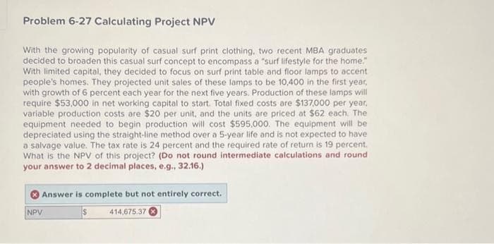 Problem 6-27 Calculating Project NPV
With the growing popularity of casual surf print clothing, two recent MBA graduates
decided to broaden this casual surf concept to encompass a "surf lifestyle for the home."
With limited capital, they decided to focus on surf print table and floor lamps to accent
people's homes. They projected unit sales of these lamps to be 10,400 in the first year,
with growth of 6 percent each year for the next five years. Production of these lamps will
require $53,000 in net working capital to start. Total fixed costs are $137,000 per year,
variable production costs are $20 per unit, and the units are priced at $62 each. The
equipment needed to begin production will cost $595,000. The equipment will be
depreciated using the straight-line method over a 5-year life and is not expected to have
a salvage value. The tax rate is 24 percent and the required rate of return is 19 percent.
What is the NPV of this project? (Do not round intermediate calculations and round
your answer to 2 decimal places, e.g., 32.16.)
Answer is complete but not entirely correct.
$
414,675.37
NPV