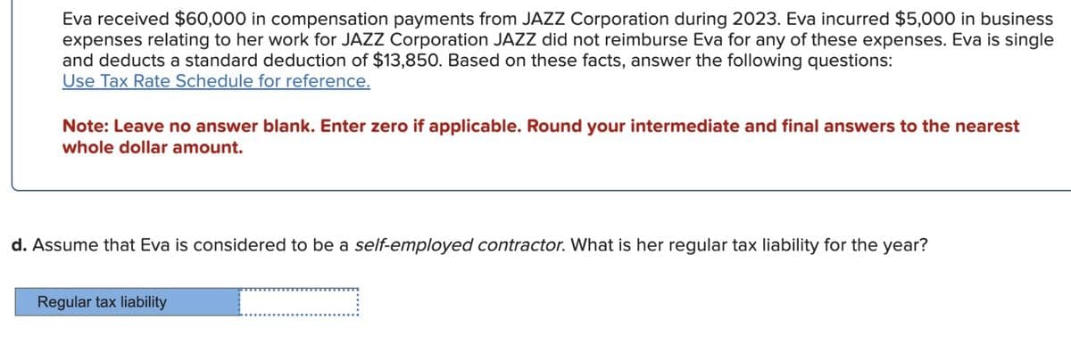 Eva received $60,000 in compensation payments from JAZZ Corporation during 2023. Eva incurred $5,000 in business
expenses relating to her work for JAZZ Corporation JAZZ did not reimburse Eva for any of these expenses. Eva is single
and deducts a standard deduction of $13,850. Based on these facts, answer the following questions:
Use Tax Rate Schedule for reference.
Note: Leave no answer blank. Enter zero if applicable. Round your intermediate and final answers to the nearest
whole dollar amount.
d. Assume that Eva is considered to be a self-employed contractor. What is her regular tax liability for the year?
Regular tax liability