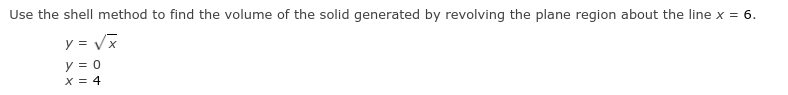 Use the shell method to find the volume of the solid generated by revolving the plane region about the line x = 6.
y = Vx
y = 0
X = 4
