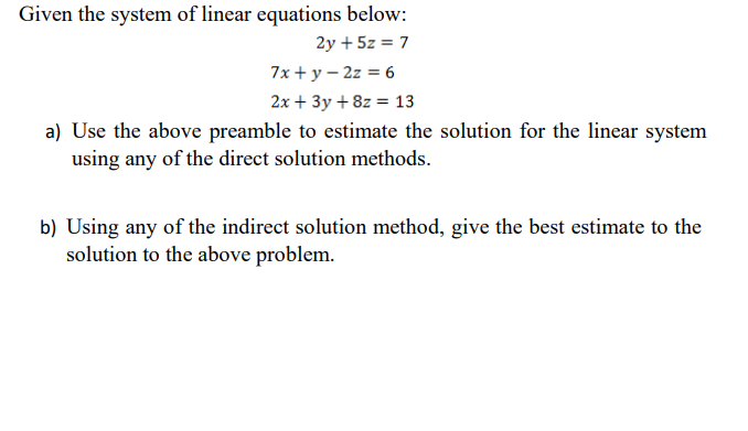 Given the system of linear equations below:
2y + 5z = 7
7x + у — 2z %3D6
2x + 3y + 8z = 13
a) Use the above preamble to estimate the solution for the linear system
using any of the direct solution methods.
b) Using any of the indirect solution method, give the best estimate to the
solution to the above problem.
