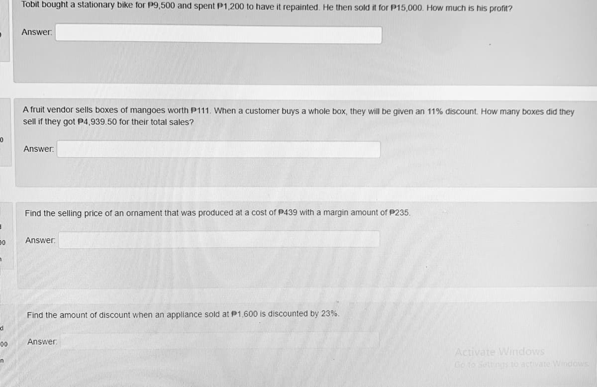 Tobit bought a stationary bike for P9,500 and spent P1,200 to have it repainted. He then sold it for P15,000. How much is his profit?
Answer.
A fruit vendor sells boxes of mangoes worth P111. When a customer buys a whole box, they will be given an 11% discount. How many boxes did they
sell if they got P4,939.50 for their total sales?
Answer:
Find the selling price of an ornament that was produced at a cost of P439 with a margin amount of P235.
Answer:
Find the amount of discount when an appliance sold at P1.600 is discounted by 23%.
Answer
00
Activate Windows
Go to Settings to activate Windows
in
