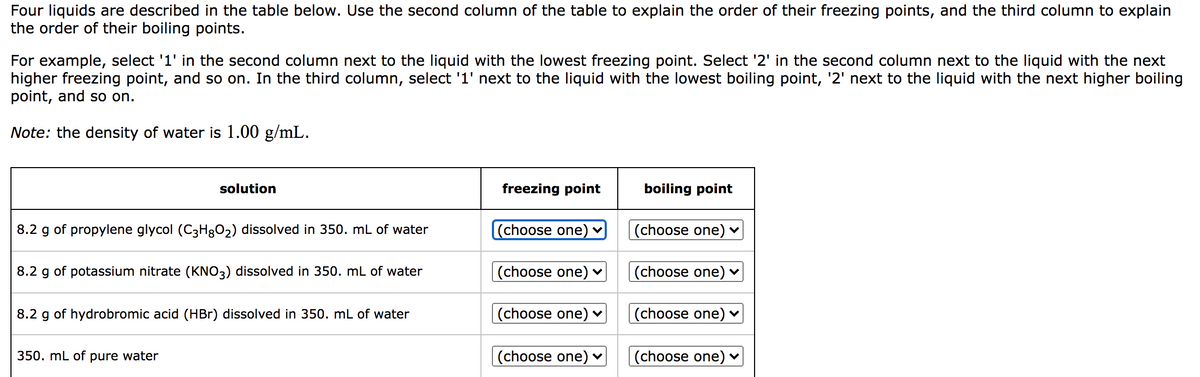 Four liquids are described in the table below. Use the second column of the table to explain the order of their freezing points, and the third column to explain
the order of their boiling points.
For example, select '1' in the second column next to the liquid with the lowest freezing point. Select '2' in the second column next to the liquid with the next
higher freezing point, and so on. In the third column, select '1' next to the liquid with the lowest boiling point, '2' next to the liquid with the next higher boiling
point, and so on.
Note: the density of water is 1.00 g/mL.
solution
freezing point
boiling point
8.2 g of propylene glycol (C3H3O2) dissolved in 350. mL of water
(choose one)
(choose one)
8.2 g of potassium nitrate (KNO3) dissolved in 350. mL of water
(choose one) v
(choose one) ♥
8.2 g of hydrobromic acid (HBr) dissolved in 350. mL of water
(choose one) v
(choose one) ♥
350. mL of pure water
(choose one) v
(choose one) ♥
