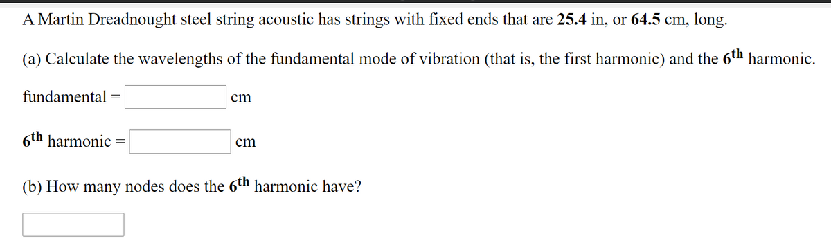 A Martin Dreadnought steel string acoustic has strings with fixed ends that are 25.4 in, or 64.5 cm, long.
(a) Calculate the wavelengths of the fundamental mode of vibration (that is, the first harmonic) and the 6th harmonic.
fundamental
cm
6th harmonic
cm
(b) How many nodes does the 6th harmonic have?
