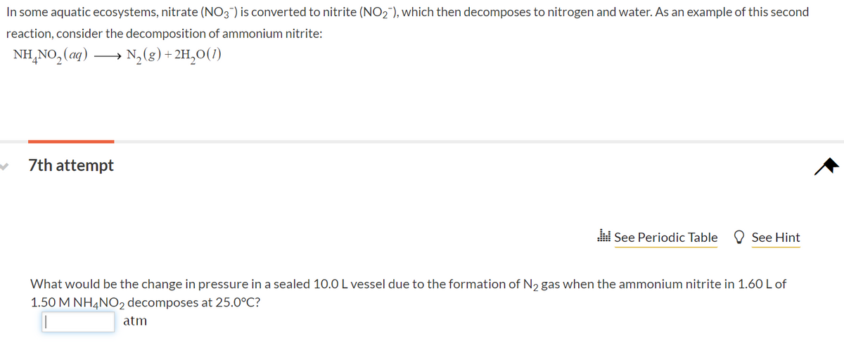 In some aquatic ecosystems, nitrate (NO3) is converted to nitrite (NO2 ), which then decomposes to nitrogen and water. As an example of this second
reaction, consider the decomposition of ammonium nitrite:
NH,NO, (aq)
→ N,(g) + 2H,0(1)
7th attempt
See Periodic Table
O See Hint
What would be the change in pressure in a sealed 10.0 L vessel due to the formation of N2 gas when the ammonium nitrite in 1.60 L of
1.50 M NHẠNO2 decomposes at 25.0°C?
atm
