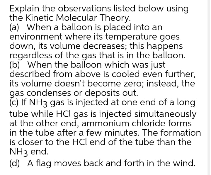 Explain the observations listed below using
the Kinetic Molecular Theory.
(a) When a balloon is placed into an
environment where its temperature goes
down, its volume decreases; this happens
regardless of the gas that is in the balloon.
(b) When the balloon which was just
described from above is cooled even further,
its volume doesn't become zero; instead, the
gas condenses or deposits out.
(c) If NH3 gas is injected at one end of a long
tube while HCI gas is injected simultaneously
at the other end, ammonium chloride forms
in the tube after a few minutes. The formation
is closer to the HCl end of the tube than the
NH3 end.
(d) A flag moves back and forth in the wind.
