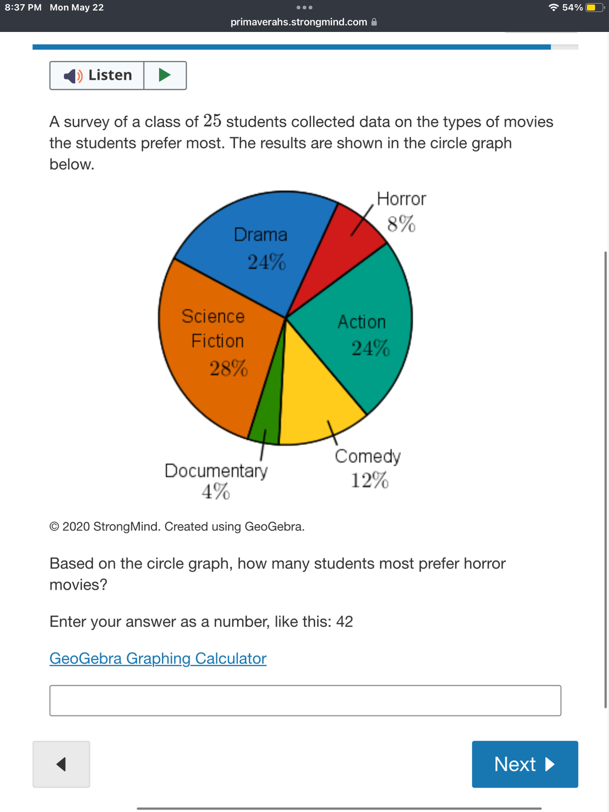 8:37 PM Mon May 22
1) Listen
primaverahs.strongmind.com
A survey of a class of 25 students collected data on the types of movies
the students prefer most. The results are shown in the circle graph
below.
Drama
24%
Science
Fiction
←
●●●
28%
Documentary
4%
O 2020 Strong Mind. Created using GeoGebra.
Horror
8%
Action
24%
Comedy
12%
Based on the circle graph, how many students most prefer horror
movies?
Enter your answer as a number, like this: 42
GeoGebra Graphing Calculator
Next ▶
54%