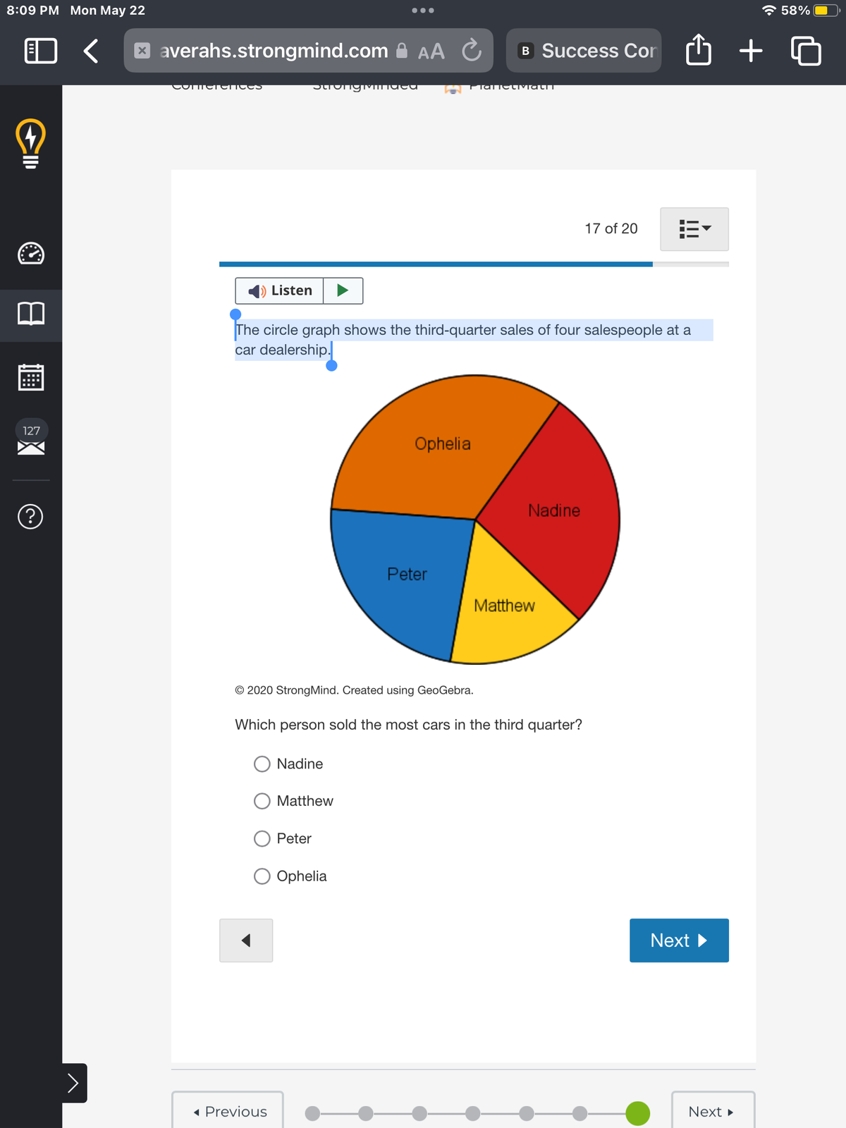 8:09 PM Mon May 22
2
CID
127
(?)
>
xaverahs.strongmind.com AA Ć B Success Con
COMCTETICE
Listen
StrongMIndea
◄ Previous
The circle graph shows the third-quarter sales of four salespeople at a
car dealership.
© 2020 Strong Mind. Created using GeoGebra.
Nadine
Matthew
PlaticlivialIT
Peter
O Ophelia
Ophelia
Peter
Which person sold the most cars in the third quarter?
Nadine
Matthew
17 of 20
…..
Next
Next ►
+
58%