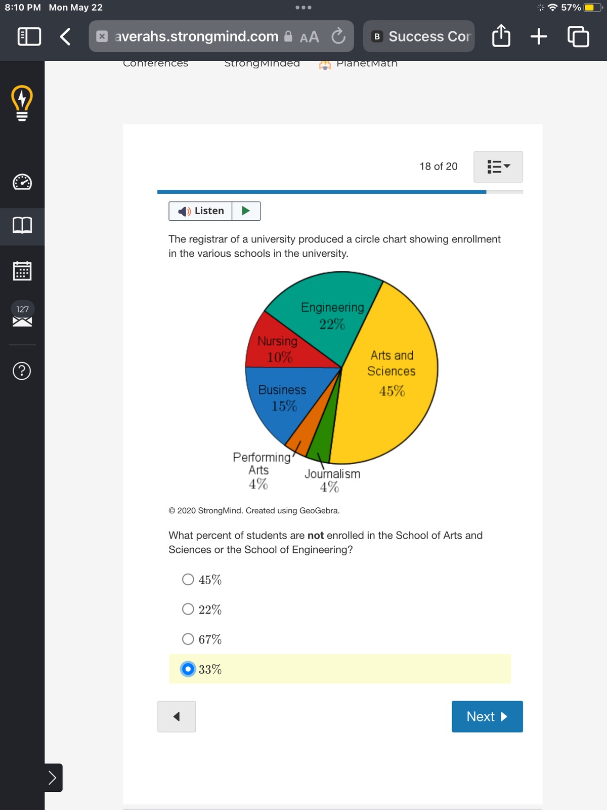 8:10 PM Mon May 22
2
CID
127
(?)
>
xaverahs.strongmind.com AA С
C
Conferences
Listen
Strong Mindea
45%
The registrar of a university produced a circle chart showing enrollment
in the various schools in the university.
Nursing
10%
22%
O 67%
33%
Business
15%
Performing
Arts
4%
PlanetMath
Engineering
22%
© 2020 Strong Mind. Created using GeoGebra.
B Success Con
Journalism
4%
18 of 20 13
Arts and
Sciences
45%
What percent of students are not enrolled in the School of Arts and
Sciences or the School of Engineering?
Next ▶
+
57%