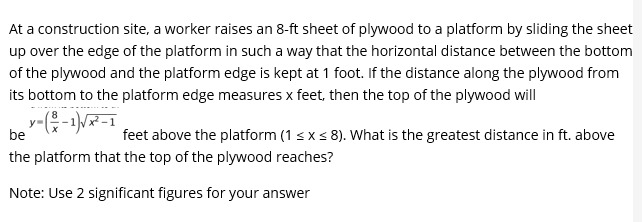 At a construction site, a worker raises an 8-ft sheet of plywood to a platform by sliding the sheet
up over the edge of the platform in such a way that the horizontal distance between the bottom
of the plywood and the platform edge is kept at 1 foot. If the distance along the plywood from
its bottom to the platform edge measures x feet, then the top of the plywood will
be
feet above the platform (1 sxs 8). What is the greatest distance in ft. above
the platform that the top of the plywood reaches?
Note: Use 2 significant figures for your answer
