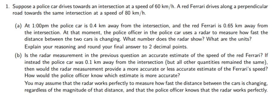 1. Suppose a police car drives towards an intersection at a speed of 60 km/h. A red Ferrari drives along a perpendicular
road towards the same intersection at a speed of 80 km/h.
(a) At 1:00pm the police car is 0.4 km away from the intersection, and the red Ferrari is 0.65 km away from
the intersection. At that moment, the police officer in the police car uses a radar to measure how fast the
distance between the two cars is changing. What number does the radar show? What are the units?
Explain your reasoning and round your final answer to 2 decimal points.
(b) Is the radar measurement in the previous question an accurate estimate of the speed of the red Ferrari? If
instead the police car was 0.1 km away from the intersection (but all other quantities remained the same),
then would the radar measurement provide a more accurate or less accurate estimate of the Ferrari's speed?
How would the police officer know which estimate is more accurate?
You may assume that the radar works perfectly to measure how fast the distance between the cars is changing,
regardless of the magnitude of that distance, and that the police officer knows that the radar works perfectly.
