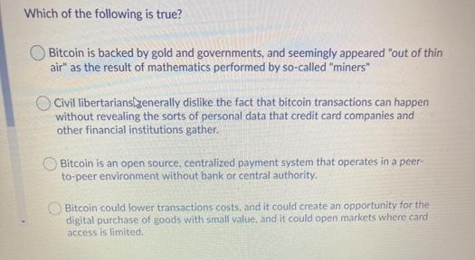 Which of the following is true?
Bitcoin is backed by gold and governments, and seemingly appeared "out of thin
air" as the result of mathematics performed by so-called "miners"
Civil libertarianslzenerally dislike the fact that bitcoin transactions can happen
without revealing the sorts of personal data that credit card companies and
other financial institutions gather.
Bitcoin is an open source, centralized payment system that operates in a peer-
to-peer environment without bank or central authority.
O Bitcoin could lower transactions costs, and it could create an opportunity for the
digital purchase of goods with small value, and it could open markets where card
access is limited.
