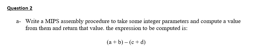 Question 2
a- Write a MIPS assembly procedure to take some integer parameters and compute a value
from them and return that value. the expression to be computed is:
(а +b) — (с + d)
