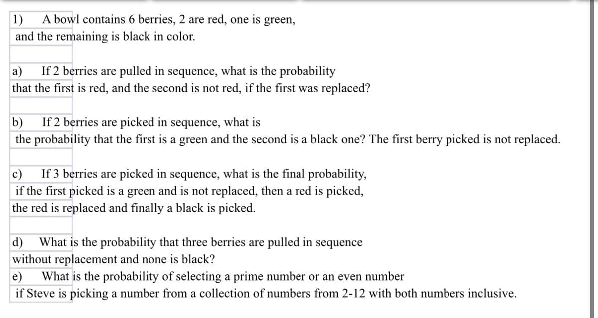 1) A bowl contains 6 berries, 2 are red, one is green,
and the remaining is black in color.
a) If 2 berries are pulled in sequence, what is the probability
that the first is red, and the second is not red, if the first was replaced?
b) If 2 berries are picked in sequence, what is
the probability that the first is a green and the second is a black one? The first berry picked is not replaced.
c) If 3 berries are picked in sequence, what is the final probability,
if the first picked is a green and is not replaced, then a red is picked,
the red is replaced and finally a black is picked.
d) What is the probability that three berries are pulled in sequence
without replacement and none is black?
e) What is the probability of selecting a prime number or an even number
if Steve is picking a number from a collection of numbers from 2-12 with both numbers inclusive.