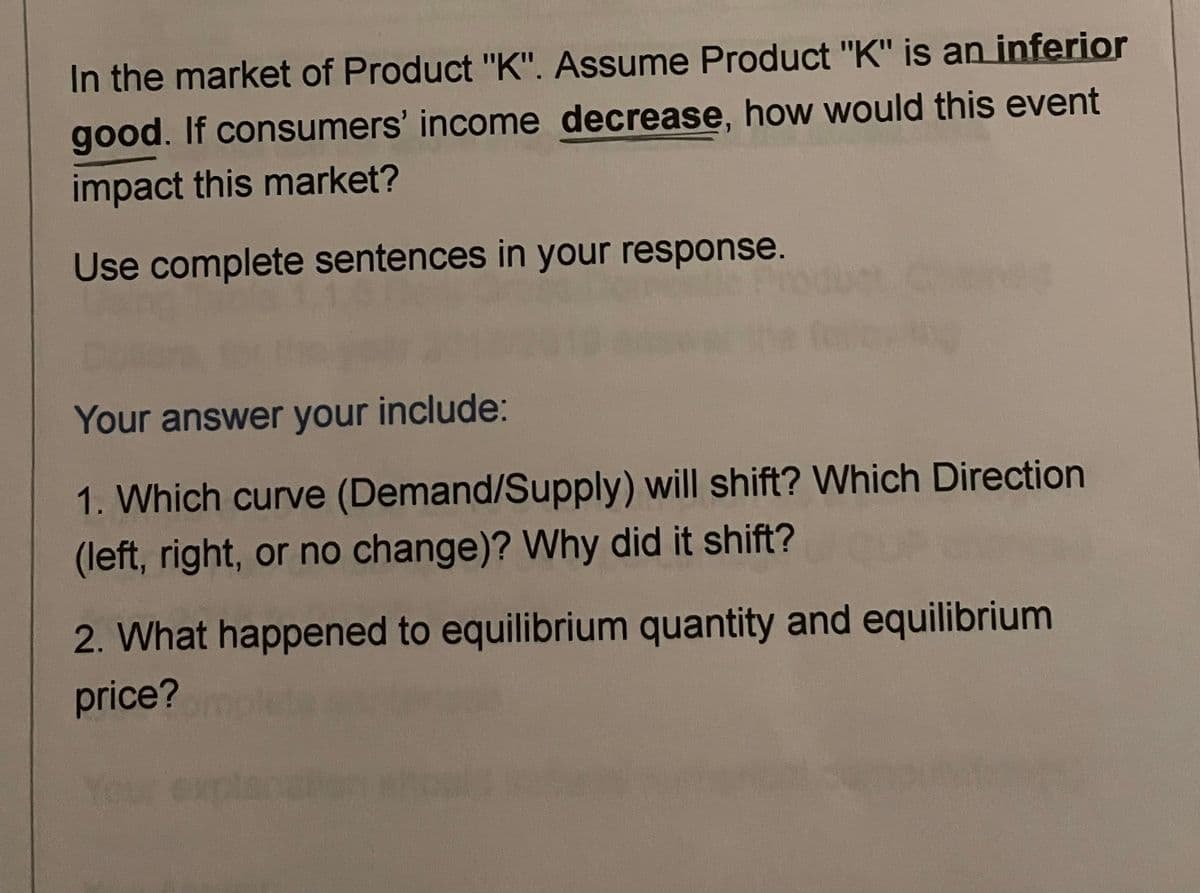 In the market of Product "K". Assume Product "K" is an inferior
good. If consumers' income decrease, how would this event
impact this market?
Use complete sentences in your response.
Your answer your include:
1. Which curve (Demand/Supply) will shift? Which Direction
(left, right, or no change)? Why did it shift?
2. What happened to equilibrium quantity and equilibrium
price?
Your