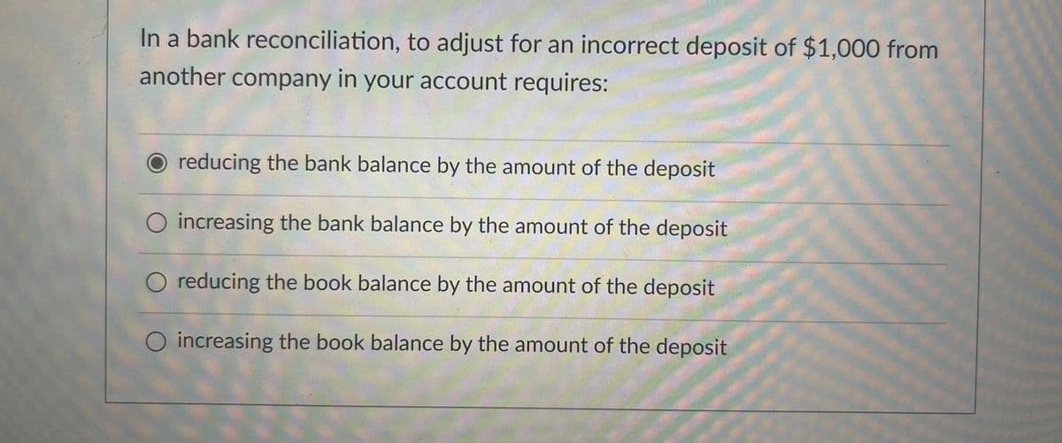 In a bank reconciliation, to adjust for an incorrect deposit of $1,000 from
another company in your account requires:
O reducing the bank balance by the amount of the deposit
O increasing the bank balance by the amount of the deposit
O reducing the book balance by the amount of the deposit
O increasing the book balance by the amount of the deposit