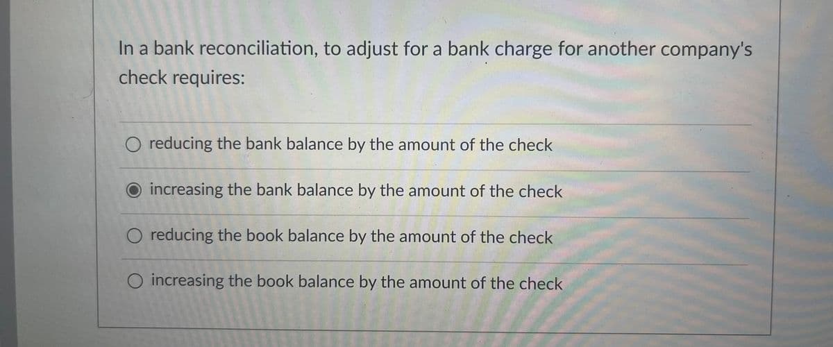 In a bank reconciliation, to adjust for a bank charge for another company's
check requires:
O reducing the bank balance by the amount of the check
O increasing the bank balance by the amount of the check
O reducing the book balance by the amount of the check
O increasing the book balance by the amount of the check