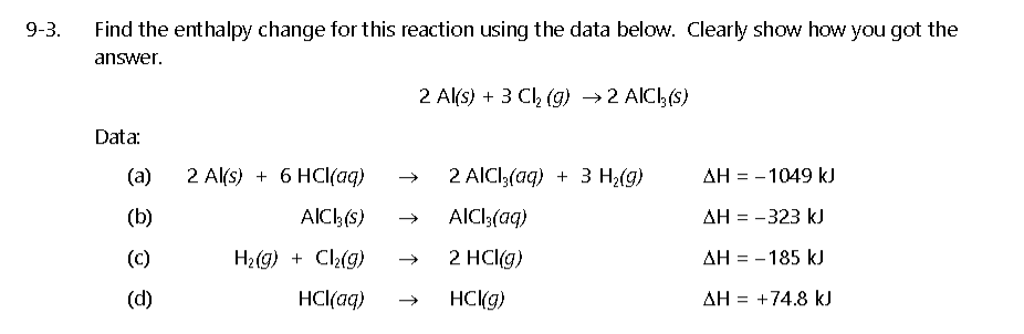 9-3.
Find the enthalpy change for this reaction using the data below. Clearly show how you got the
answer.
2 Al(s) + 3 Ch (g) →2 AICI, (s)
Data:
(a)
2 Al(s) + 6 HCI(aq)
2 AICI;(aq) + 3 H2(g)
AH = - 1049 kJ
(b)
AICH(s)
AlCl3(aq)
AH = -323 kJ
(c)
H2(g) + C2(g)
2 HCl(g)
AH = - 185 kJ
(d)
HCl(aq)
HCKG)
AH = +74.8 kJ
