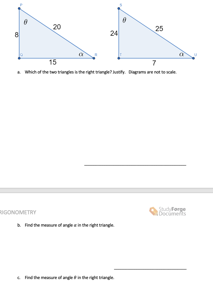 20
25
8
U
15
7
a. Which of the two triangles is the right triangle? Justify. Diagrams are not to scale.
StudyForge
Docúments
RIGONOMETRY
b. Find the measure of angle a in the right triangle.
C.
Find the measure of angle 0 in the right triangle.
24
