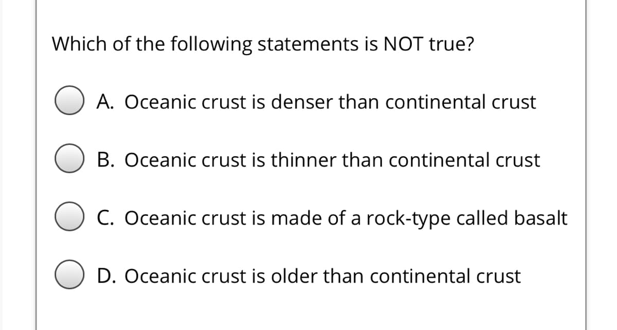 Which of the following statements is NOT true?
A. Oceanic crust is denser than continental crust
B. Oceanic crust is thinner than continental crust
C. Oceanic crust is made of a rock-type called basalt
D. Oceanic crust is older than continental crust
