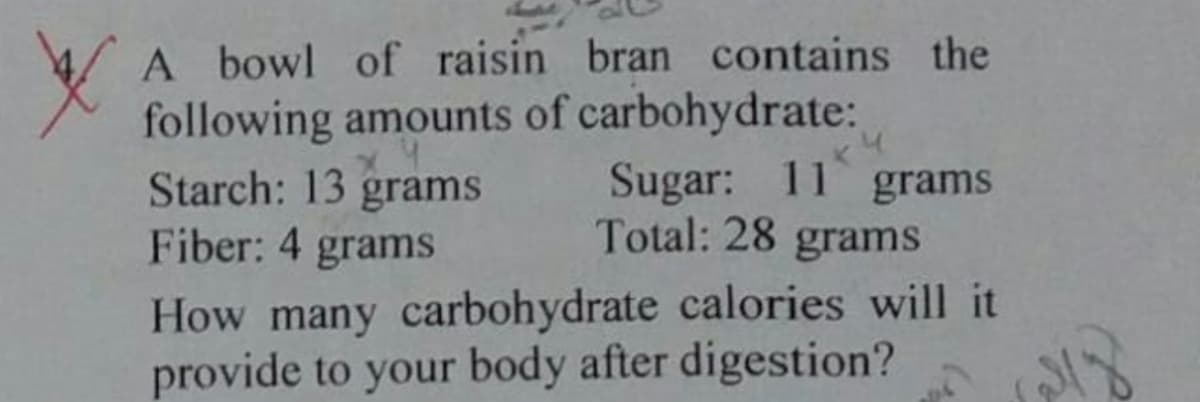 A bowl of raisin bran contains the
following amounts of carbohydrate:
Starch: 13 grams
Fiber: 4 grams
Sugar: 11 grams
Total: 28 grams
How many carbohydrate calories will it
provide to your body after digestion?

