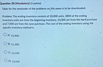 Question 30 (Mandatory) (3 points)
Table for the remainder of the problems on this exam is to be downloaded,
Problem: The ending inventory consists of 20,000 units, 3000 of the ending
inventory units are from the beginning inventory, 10,000 are from the April purchase
and 7,000 are from the June purchase. The cost of the ending inventory using the
specific inventory method is
A) 15.900
B) 11,300
OC)
C) 13,100
OD) 13.930